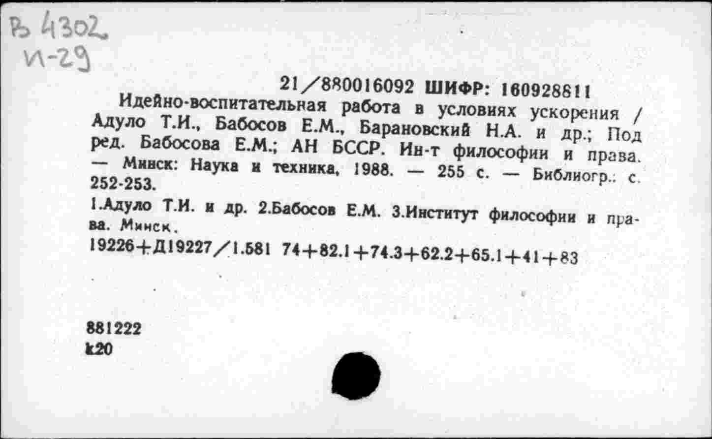 ﻿> А3о2,
у\-г5
21/880016092 ШИФР: 160928811
Идейно-воспитательная работа в условиях ускорения / Адуло Т.И., Бабосов Е.М., Барановский Н.А. и др- Под ред. Бабосова Е.М.; АН БССР. Ин-т философии и права - Минск: Наука и техника. 1988. — 255 с. — Библиогр.; с 252*253»
1.Адуло Т.И. и др. 2.Бабосов Е.М. З.Институт философии и права. Минск.
19226+Д19227/1.581 74+82.1 +74.3+62.2-1-65.1 +41+83
881222